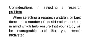 Considerations in selecting a research
problem
When selecting a research problem or topic
there are a number of considerations to keep
in mind which help ensure that your study will
be manageable and that you remain
motivated.
 
