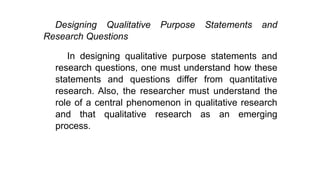 Designing Qualitative Purpose Statements and
Research Questions
In designing qualitative purpose statements and
research questions, one must understand how these
statements and questions differ from quantitative
research. Also, the researcher must understand the
role of a central phenomenon in qualitative research
and that qualitative research as an emerging
process.
 