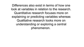 Differences also exist in terms of how one
look at variables in relation to the research.
Quantitative research focuses more on
explaining or predicting variables whereas
Qualitative research looks more on
understanding or exploring a central
phenomenon.
 