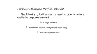 Elements of Qualitative Purpose Statement
The following guidelines can be used in order to write a
qualitative purpose statement:
 A single sentence
 A statement such as, “The purpose of this study . . . ”
 The central phenomenon
 