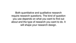 Both quantitative and qualitative research
require research questions. The kind of question
you use depends on what you want to find out
about and the type of research you want to do. It
will shape your research design.
 