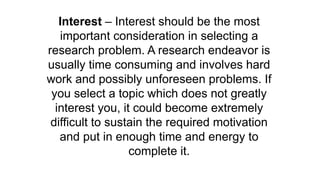 Interest – Interest should be the most
important consideration in selecting a
research problem. A research endeavor is
usually time consuming and involves hard
work and possibly unforeseen problems. If
you select a topic which does not greatly
interest you, it could become extremely
difficult to sustain the required motivation
and put in enough time and energy to
complete it.
 