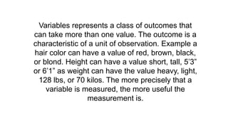 Variables represents a class of outcomes that
can take more than one value. The outcome is a
characteristic of a unit of observation. Example a
hair color can have a value of red, brown, black,
or blond. Height can have a value short, tall, 5’3”
or 6’1” as weight can have the value heavy, light,
128 lbs, or 70 kilos. The more precisely that a
variable is measured, the more useful the
measurement is.
 