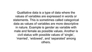 Qualitative data is a type of data where the
values of variables are expressed in words or
statements. This is sometimes called categorical
data as values of variables are more descriptive
in nature. Example is gender as variable with
male and female as possible values. Another is
civil status with possible values of ‘single’,
‘married’, ‘widowed’, and ‘separated’ among
others.
 