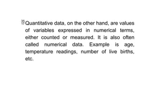 Quantitative data, on the other hand, are values
of variables expressed in numerical terms,
either counted or measured. It is also often
called numerical data. Example is age,
temperature readings, number of live births,
etc.
 