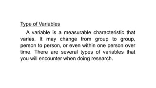 Type of Variables
A variable is a measurable characteristic that
varies. It may change from group to group,
person to person, or even within one person over
time. There are several types of variables that
you will encounter when doing research.
 