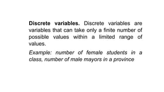 Discrete variables. Discrete variables are
variables that can take only a finite number of
possible values within a limited range of
values.
Example: number of female students in a
class, number of male mayors in a province
 