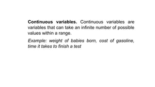 Continuous variables. Continuous variables are
variables that can take an infinite number of possible
values within a range.
Example: weight of babies born, cost of gasoline,
time it takes to finish a test
 