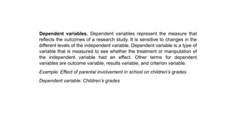 Dependent variables. Dependent variables represent the measure that
reflects the outcomes of a research study. It is sensitive to changes in the
different levels of the independent variable. Dependent variable is a type of
variable that is measured to see whether the treatment or manipulation of
the independent variable had an effect. Other terms for dependent
variables are outcome variable, results variable, and criterion variable.
Example: Effect of parental involvement in school on children’s grades
Dependent variable: Children’s grades
 