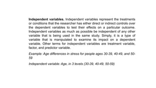 Independent variables. Independent variables represent the treatments
or conditions that the researcher has either direct or indirect controls over
the dependent variables to test their effects on a particular outcome.
Independent variables as much as possible be independent of any other
variable that is being used in the same study. Simply, it is a type of
variable that is manipulated to examine its impact on a dependent
variable. Other terms for independent variables are treatment variable,
factor, and predictor variable.
Example: Age differences in stress for people ages 30-39, 40-49, and 50-
59
Independent variable: Age, in 3 levels (30-39, 40-49, 50-59)
 