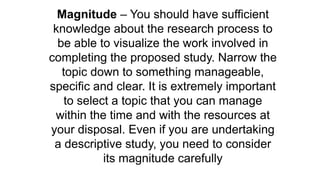 Magnitude – You should have sufficient
knowledge about the research process to
be able to visualize the work involved in
completing the proposed study. Narrow the
topic down to something manageable,
specific and clear. It is extremely important
to select a topic that you can manage
within the time and with the resources at
your disposal. Even if you are undertaking
a descriptive study, you need to consider
its magnitude carefully
 