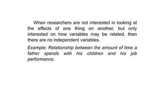 When researchers are not interested in looking at
the effects of one thing on another, but only
interested on how variables may be related, then
there are no independent variables.
Example: Relationship between the amount of time a
father spends with his children and his job
performance.
 
