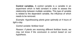 Control variables. A control variable is a variable in an
experiment which is held constant in order to assess the
relationship between multiple variables. This type of variable
is related to the dependent variable, the influence of which
needs to be removed.
Example: Hypothesizing plants grow optimally at 4 hours of
light a day.
Control variable: fertilizer level
Reason: if plants are receiving different fertilizer levels, we
may not know if the conclusion is correct based on our
hypothesis.
 