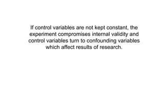If control variables are not kept constant, the
experiment compromises internal validity and
control variables turn to confounding variables
which affect results of research.
 