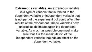 Extraneous variables. An extraneous variable
is a type of variable that is related to the
dependent variable or independent variable that
is not part of the experiment but could affect the
results of the experiment. These variables have
unpredictable impact upon the dependent
variable. As much as possible one must make
sure that it is the manipulation of the
independent variable that has an effect on the
dependent variable.
 