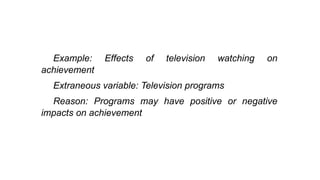 Example: Effects of television watching on
achievement
Extraneous variable: Television programs
Reason: Programs may have positive or negative
impacts on achievement
 