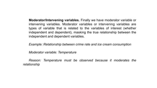 Moderator/Intervening variables. Finally we have moderator variable or
intervening variables. Moderator variables or intervening variables are
types of variable that is related to the variables of interest (whether
independent and dependent), masking the true relationship between the
independent and dependent variables.
Example: Relationship between crime rate and ice cream consumption
Moderator variable: Temperature
Reason: Temperature must be observed because it moderates the
relationship
 