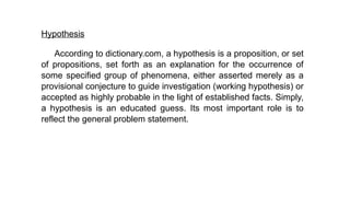 Hypothesis
According to dictionary.com, a hypothesis is a proposition, or set
of propositions, set forth as an explanation for the occurrence of
some specified group of phenomena, either asserted merely as a
provisional conjecture to guide investigation (working hypothesis) or
accepted as highly probable in the light of established facts. Simply,
a hypothesis is an educated guess. Its most important role is to
reflect the general problem statement.
 
