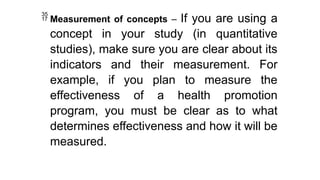  Measurement of concepts – If you are using a
concept in your study (in quantitative
studies), make sure you are clear about its
indicators and their measurement. For
example, if you plan to measure the
effectiveness of a health promotion
program, you must be clear as to what
determines effectiveness and how it will be
measured.
 