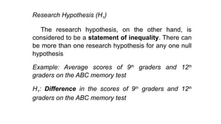 Research Hypothesis (H1)
The research hypothesis, on the other hand, is
considered to be a statement of inequality. There can
be more than one research hypothesis for any one null
hypothesis
Example: Average scores of 9th
graders and 12th
graders on the ABC memory test
H1: Difference in the scores of 9th
graders and 12th
graders on the ABC memory test
 
