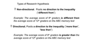 Types of Research Hypothesis
 Non-directional. Posits no direction to the inequality
(“different from”)
Example: The average score of 9th
graders is different from
the average score of 12th
graders on the ABC memory test
 Directional. Posits a direction to the inequality (“more than”,
“less than”)
Example: The average score of 9th
graders is greater than the
average score of 12th
graders on the ABC memory test
 