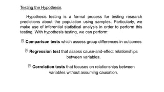 Testing the Hypothesis
Hypothesis testing is a formal process for testing research
predictions about the population using samples. Particularly, we
make use of inferential statistical analysis in order to perform this
testing. With hypothesis testing, we can perform:
 Comparison tests which assess group differences in outcomes
 Regression test that assess cause-and-effect relationships
between variables.
 Correlation tests that focuses on relationships between
variables without assuming causation.
 