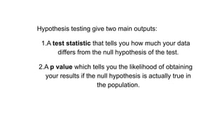 Hypothesis testing give two main outputs:
1.A test statistic that tells you how much your data
differs from the null hypothesis of the test.
2.A p value which tells you the likelihood of obtaining
your results if the null hypothesis is actually true in
the population.
 