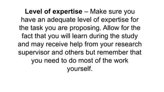 Level of expertise – Make sure you
have an adequate level of expertise for
the task you are proposing. Allow for the
fact that you will learn during the study
and may receive help from your research
supervisor and others but remember that
you need to do most of the work
yourself.
 