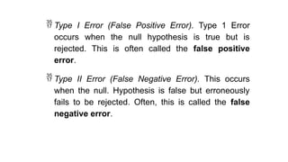  Type I Error (False Positive Error). Type 1 Error
occurs when the null hypothesis is true but is
rejected. This is often called the false positive
error.
 Type II Error (False Negative Error). This occurs
when the null. Hypothesis is false but erroneously
fails to be rejected. Often, this is called the false
negative error.
 