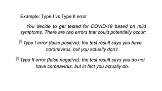 Example: Type I vs Type II error
You decide to get tested for COVID-19 based on mild
symptoms. There are two errors that could potentially occur:
 Type I error (false positive): the test result says you have
coronavirus, but you actually don’t.
 Type II error (false negative): the test result says you do not
have coronavirus, but in fact you actually do.
 
