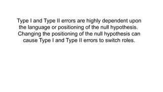 Type I and Type II errors are highly dependent upon
the language or positioning of the null hypothesis.
Changing the positioning of the null hypothesis can
cause Type I and Type II errors to switch roles.
 