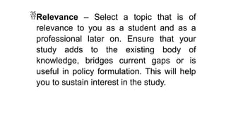 Relevance – Select a topic that is of
relevance to you as a student and as a
professional later on. Ensure that your
study adds to the existing body of
knowledge, bridges current gaps or is
useful in policy formulation. This will help
you to sustain interest in the study.
 