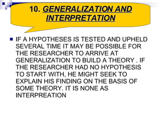 IF A HYPOTHESES IS TESTED AND UPHELD SEVERAL TIME IT MAY BE POSSIBLE FOR THE RESEARCHER TO ARRIVE AT GENERALIZATION TO BUILD A THEORY . IF THE RESEARCHER HAD NO HYPOTHESIS TO START WITH, HE MIGHT SEEK TO EXPLAIN HIS FINDING ON THE BASIS OF SOME THEORY. IT IS NONE AS INTERPREATION  10.  GENERALIZATION AND INTERPRETATION 