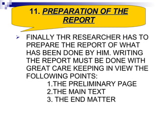 FINALLY THR RESEARCHER HAS TO PREPARE THE REPORT OF WHAT HAS BEEN DONE BY HIM. WRITING THE REPORT MUST BE DONE WITH GREAT CARE KEEPING IN VIEW THE FOLLOWING POINTS: 1.THE PRELIMINARY PAGE  2.THE MAIN TEXT 3. THE END MATTER  11.  PREPARATION OF THE REPORT 
