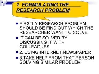 FIRSTLY RESEARCH PROBLEM SHOULD BE FIND OUT WHICH THE RESEARCHER WANT TO SOLVE IT CAN BE SOLVED BY DISCUSSING IT WITH COLLEAGUES 2. USING INTERNET,NEWSPAPER 3.TAKE HELP FROM THAT PERSON SOLVING SIMILAR PROBLEM 1.  FORMULATING THE  RESEARCH PROBLEM 
