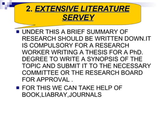 UNDER THIS A BRIEF SUMMARY OF RESEARCH SHOULD BE WRITTEN DOWN.IT IS COMPULSORY FOR A RESEARCH WORKER WRITING A THESIS FOR A PhD. DEGREE TO WRITE A SYNOPSIS OF THE TOPIC AND SUBMIT IT TO THE NECESSARY COMMITTEE OR THE RESEARCH BOARD FOR APPROVAL . FOR THIS WE CAN TAKE HELP OF BOOK,LIABRAY,JOURNALS 2.  EXTENSIVE LITERATURE SERVEY 