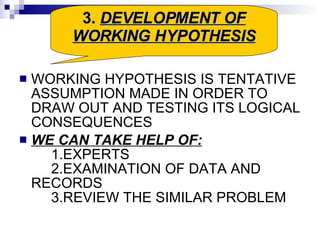 WORKING HYPOTHESIS IS TENTATIVE ASSUMPTION MADE IN ORDER TO DRAW OUT AND TESTING ITS LOGICAL CONSEQUENCES WE CAN TAKE HELP OF: 1.EXPERTS 2.EXAMINATION OF DATA AND RECORDS 3.REVIEW THE SIMILAR PROBLEM 3.  DEVELOPMENT OF WORKING HYPOTHESIS 