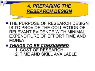 THE PURPOSE OF RESEARCH DESIGN IS TO PROVIDE THE COLLECTION OF RELEVANT EVIDENCE WITH MINIMAL EXPENDITURE OF EFFORT,TIME AND MONEY THINGS TO BE CONSIDERED : 1. COST OF RESEARCH 2. TIME AND SKILL AVAILABLE  4.  PREPARING THE RESEARCH DESIGN 