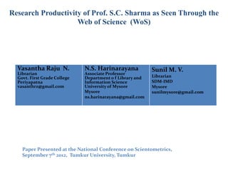Research Productivity of Prof. S.C. Sharma as Seen Through the
                    Web of Science (WoS)




  Vasantha Raju N.            N.S. Harinarayana            Sunil M. V.
  Librarian                   Associate Professor
  Govt. First Grade College   Department o f Library and   Librarian
  Periyapatna                 Information Science          SDM-IMD
  vasanthrz@gmail.com         University of Mysore         Mysore
                              Mysore                       sunilmysore@gmail.com
                              ns.harinarayana@gmail.com




    Paper Presented at the National Conference on Scientometrics,
    September 7th 2012, Tumkur University, Tumkur
 