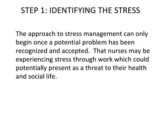 STEP 1: IDENTIFYING THE STRESS The approach to stress management can only begin once a potential problem has been recognized and accepted.  That nurses may be experiencing stress through work which could potentially present as a threat to their health and social life. 