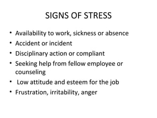 SIGNS OF STRESS Availability to work, sickness or absence Accident or incident Disciplinary action or compliant  Seeking help from fellow employee or counseling Low attitude and esteem for the job Frustration, irritability, anger  