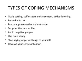 TYPES OF COPING MECHANISMS Goals setting, self esteem enhancement, active listening Remedial Action Practice, preventative maintenance.  Set priorities in your life. Avoid negative people. Use time wisely.  Stop saying negative things to yourself.  Develop your sense of humor.  