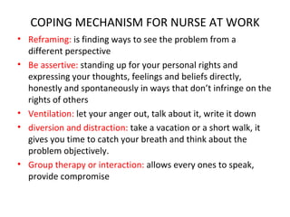 COPING MECHANISM FOR NURSE AT WORK Reframing:  is finding ways to see the problem from a different perspective Be assertive:  standing up for your personal rights and expressing your thoughts, feelings and beliefs directly, honestly and spontaneously in ways that don’t infringe on the rights of others Ventilation:  let your anger out, talk about it, write it down diversion and distraction:  take a vacation or a short walk, it gives you time to catch your breath and think about the problem objectively. Group therapy or interaction:  allows every ones to speak, provide compromise 