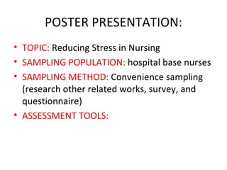 POSTER PRESENTATION: TOPIC:  Reducing Stress in Nursing SAMPLING POPULATION:  hospital base nurses SAMPLING METHOD:  Convenience sampling (research other related works, survey, and questionnaire)  ASSESSMENT TOOLS: 