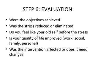 STEP 6: EVALUATION Were the objectives achieved Was the stress reduced or eliminated  Do you feel like your old self before the stress Is your quality of life improved (work, social, family, personal) Was the intervention affected or does it need changes 