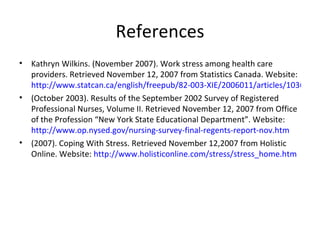 References Kathryn Wilkins. (November 2007). Work stress among health care providers. Retrieved November 12, 2007 from Statistics Canada. Website:  http://www.statcan.ca/english/freepub/82-003-XIE/2006011/articles/10367-en.pdf (October 2003). Results of the September 2002 Survey of Registered Professional Nurses, Volume II. Retrieved November 12, 2007 from Office of the Profession “New York State Educational Department”. Website:  http://www.op.nysed.gov/nursing-survey-final-regents-report-nov.htm (2007). Coping With Stress. Retrieved November 12,2007 from Holistic Online. Website:  http://www.holisticonline.com/stress/stress_home.htm 