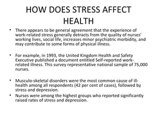 HOW DOES STRESS AFFECT HEALTH There appears to be general agreement that the experience of work-related stress generally detracts from the quality of nurses’ working lives, social life, increases minor psychiatric morbidity, and may contribute to some forms of physical illness. For example, in 1993, the United Kingdom Health and Safety Executive published a document entitled Self-reported work-related illness. This survey representative national sample of 75,000 nurses.  Musculo-skeletal disorders were the most common cause of ill-health among all respondents (42 per cent of cases), followed by stress and depression.  Nurses were among the highest groups who reported significantly raised rates of stress and depression. 