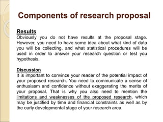 Components of research proposal
Results
Obviously you do not have results at the proposal stage.
However, you need to have some idea about what kind of data
you will be collecting, and what statistical procedures will be
used in order to answer your research question or test you
hypothesis.
Discussion
It is important to convince your reader of the potential impact of
your proposed research. You need to communicate a sense of
enthusiasm and confidence without exaggerating the merits of
your proposal. That is why you also need to mention the
limitations and weaknesses of the proposed research, which
may be justified by time and financial constraints as well as by
the early developmental stage of your research area.
 