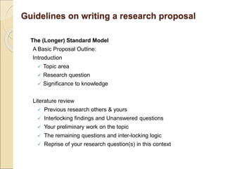 Guidelines on writing a research proposal
The (Longer) Standard Model
A Basic Proposal Outline:
Introduction
 Topic area
 Research question
 Significance to knowledge
Literature review
 Previous research others & yours
 Interlocking findings and Unanswered questions
 Your preliminary work on the topic
 The remaining questions and inter-locking logic
 Reprise of your research question(s) in this context
 
