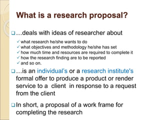 What is a research proposal?
…deals with ideas of researcher about
what research he/she wants to do
what objectives and methodology he/she has set
how much time and resources are required to complete it
how the research finding are to be reported
and so on.
…is an individual’s or a research institute's
formal offer to produce a product or render
service to a client in response to a request
from the client
In short, a proposal of a work frame for
completing the research
 